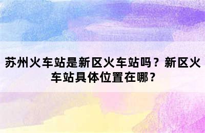 苏州火车站是新区火车站吗？新区火车站具体位置在哪？