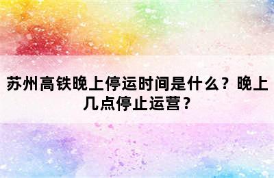 苏州高铁晚上停运时间是什么？晚上几点停止运营？