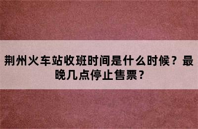 荆州火车站收班时间是什么时候？最晚几点停止售票？
