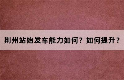 荆州站始发车能力如何？如何提升？