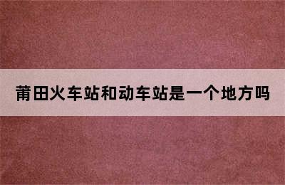 莆田火车站和动车站是一个地方吗