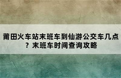 莆田火车站末班车到仙游公交车几点？末班车时间查询攻略