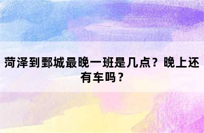菏泽到鄄城最晚一班是几点？晚上还有车吗？