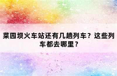 菜园坝火车站还有几趟列车？这些列车都去哪里？