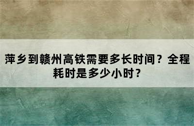 萍乡到赣州高铁需要多长时间？全程耗时是多少小时？