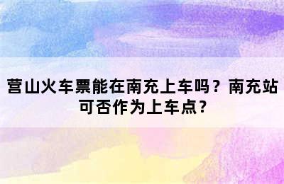 营山火车票能在南充上车吗？南充站可否作为上车点？