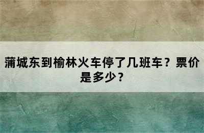 蒲城东到榆林火车停了几班车？票价是多少？