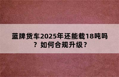 蓝牌货车2025年还能载18吨吗？如何合规升级？
