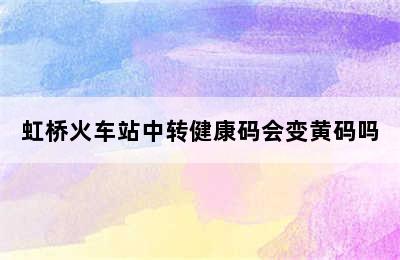 虹桥火车站中转健康码会变黄码吗