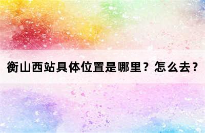 衡山西站具体位置是哪里？怎么去？