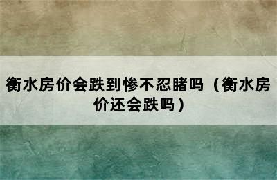 衡水房价会跌到惨不忍睹吗（衡水房价还会跌吗）