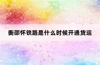 衡邵怀铁路是什么时候开通货运