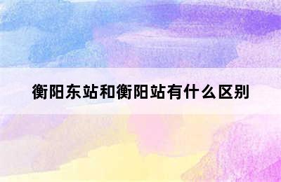 衡阳东站和衡阳站有什么区别