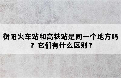 衡阳火车站和高铁站是同一个地方吗？它们有什么区别？