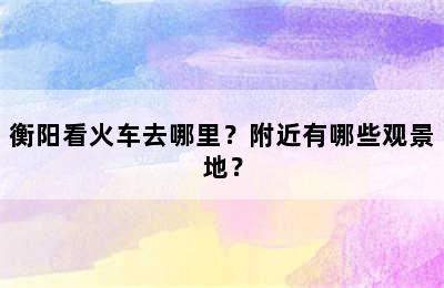 衡阳看火车去哪里？附近有哪些观景地？