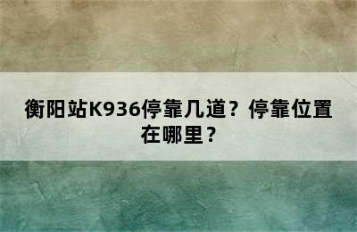 衡阳站K936停靠几道？停靠位置在哪里？