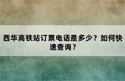 西华高铁站订票电话是多少？如何快速查询？