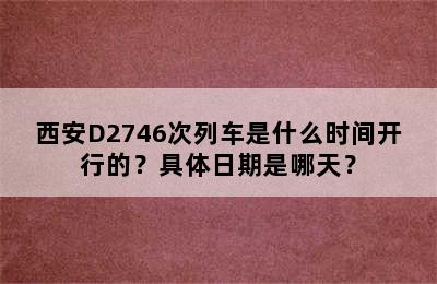 西安D2746次列车是什么时间开行的？具体日期是哪天？