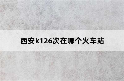 西安k126次在哪个火车站