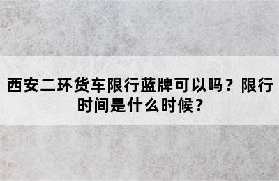 西安二环货车限行蓝牌可以吗？限行时间是什么时候？