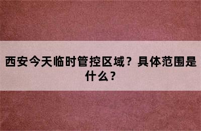 西安今天临时管控区域？具体范围是什么？