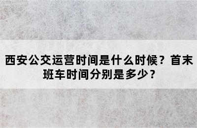 西安公交运营时间是什么时候？首末班车时间分别是多少？