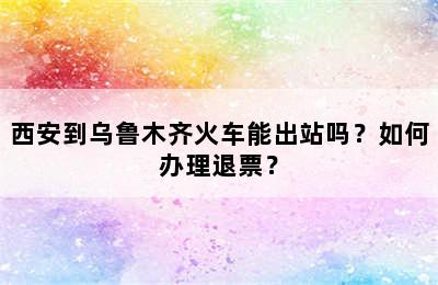 西安到乌鲁木齐火车能出站吗？如何办理退票？