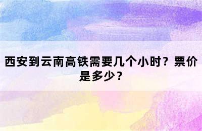 西安到云南高铁需要几个小时？票价是多少？