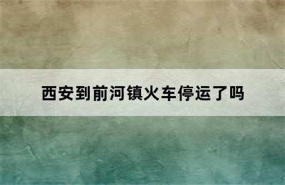 西安到前河镇火车停运了吗