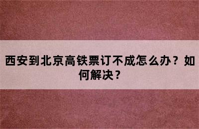 西安到北京高铁票订不成怎么办？如何解决？