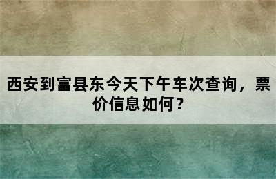 西安到富县东今天下午车次查询，票价信息如何？
