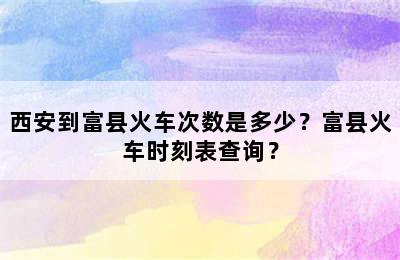 西安到富县火车次数是多少？富县火车时刻表查询？