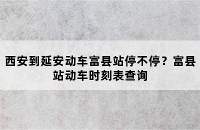 西安到延安动车富县站停不停？富县站动车时刻表查询