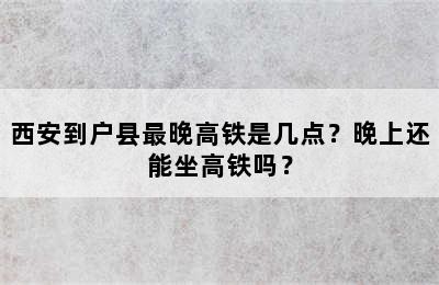 西安到户县最晚高铁是几点？晚上还能坐高铁吗？