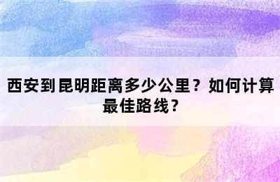 西安到昆明距离多少公里？如何计算最佳路线？