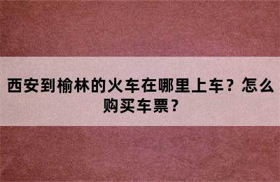 西安到榆林的火车在哪里上车？怎么购买车票？