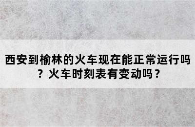 西安到榆林的火车现在能正常运行吗？火车时刻表有变动吗？