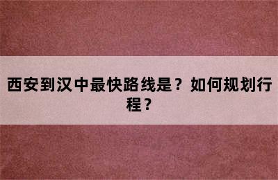 西安到汉中最快路线是？如何规划行程？