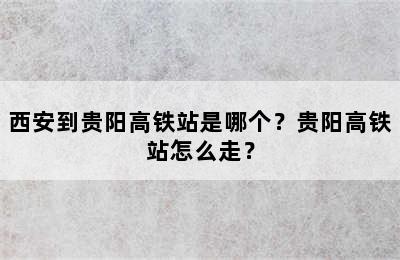 西安到贵阳高铁站是哪个？贵阳高铁站怎么走？