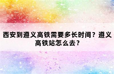 西安到遵义高铁需要多长时间？遵义高铁站怎么去？
