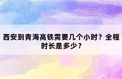 西安到青海高铁需要几个小时？全程时长是多少？