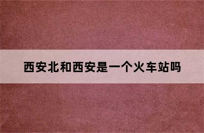 西安北和西安是一个火车站吗