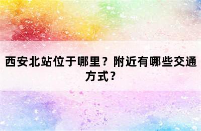西安北站位于哪里？附近有哪些交通方式？
