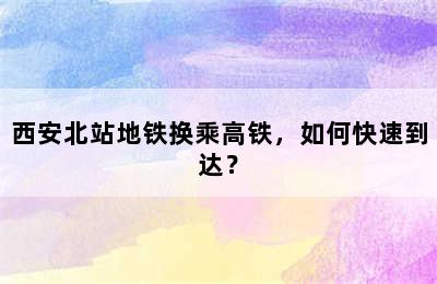 西安北站地铁换乘高铁，如何快速到达？