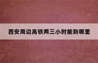西安周边高铁两三小时能到哪里