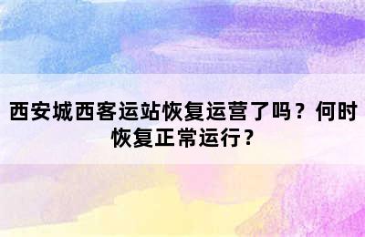 西安城西客运站恢复运营了吗？何时恢复正常运行？
