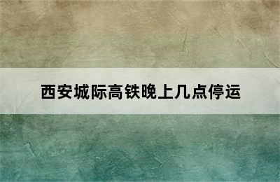 西安城际高铁晚上几点停运