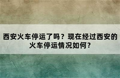 西安火车停运了吗？现在经过西安的火车停运情况如何？