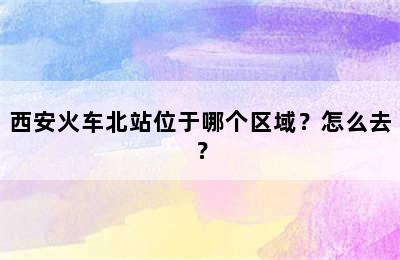 西安火车北站位于哪个区域？怎么去？