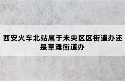 西安火车北站属于未央区区街道办还是草滩街道办